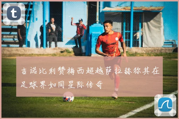 吉诺比利赞梅西超越萨拉赫称其在足球界如同星际传奇