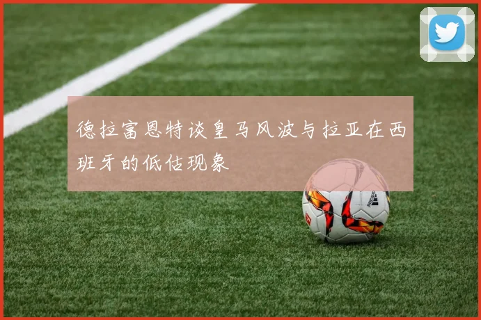 德拉富恩特谈皇马风波与拉亚在西班牙的低估现象