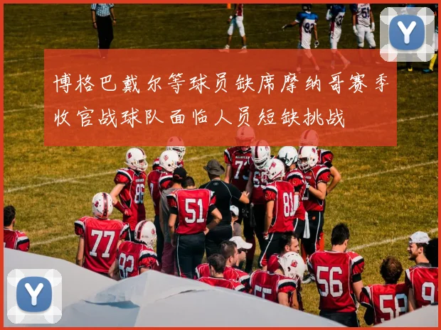 博格巴戴尔等球员缺席摩纳哥赛季收官战球队面临人员短缺挑战