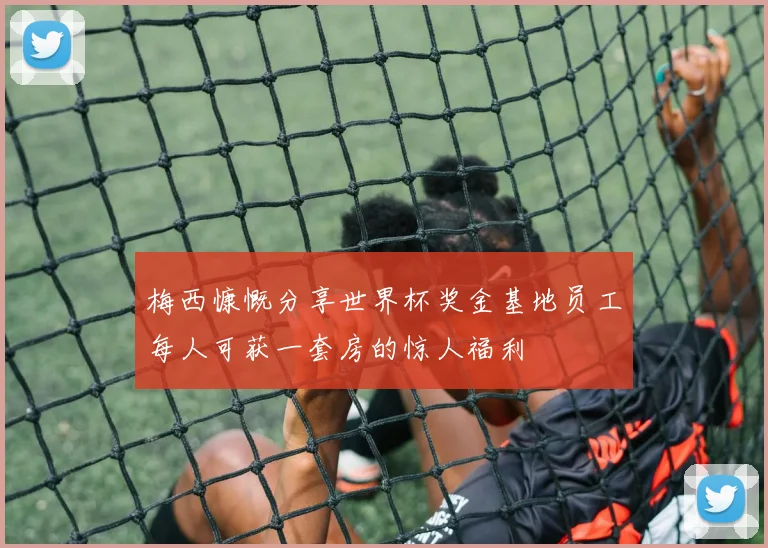 梅西慷慨分享世界杯奖金基地员工每人可获一套房的惊人福利