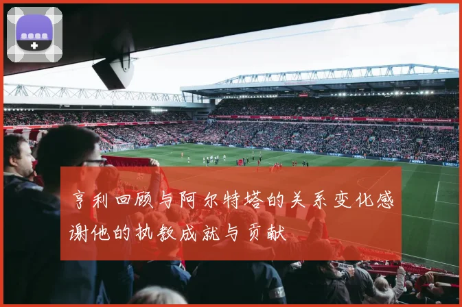 亨利回顾与阿尔特塔的关系变化感谢他的执教成就与贡献