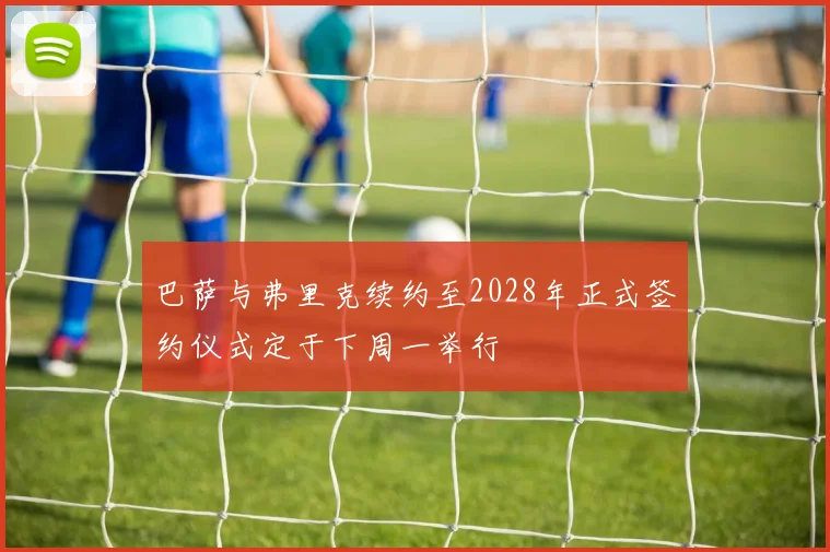巴萨与弗里克续约至2028年正式签约仪式定于下周一举行