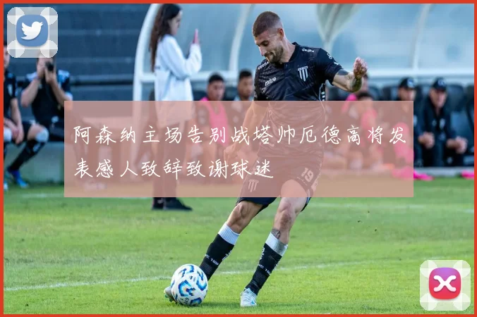 阿森纳主场告别战塔帅厄德高将发表感人致辞致谢球迷