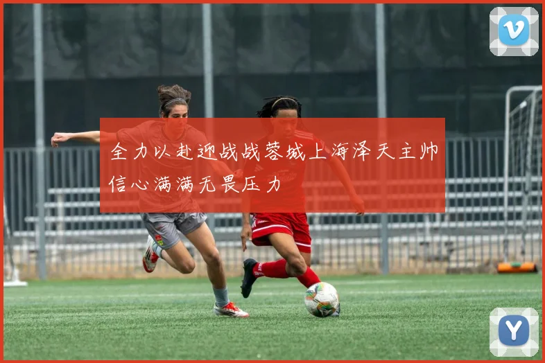 全力以赴迎战战蓉城上海泽天主帅信心满满无畏压力