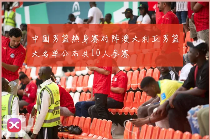 中国男篮热身赛对阵澳大利亚男篮大名单公布共10人参赛